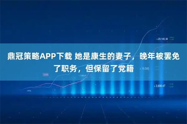 鼎冠策略APP下载 她是康生的妻子，晚年被罢免了职务，但保留了党籍