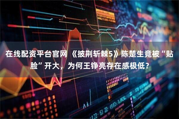 在线配资平台官网 《披荆斩棘5》陈楚生竟被“贴脸”开大，为何王铮亮存在感极低？