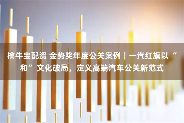 擒牛宝配资 金势奖年度公关案例｜一汽红旗以 “和” 文化破局，定义高端汽车公关新范式