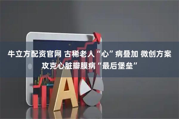 牛立方配资官网 古稀老人“心”病叠加 微创方案攻克心脏瓣膜病“最后堡垒”