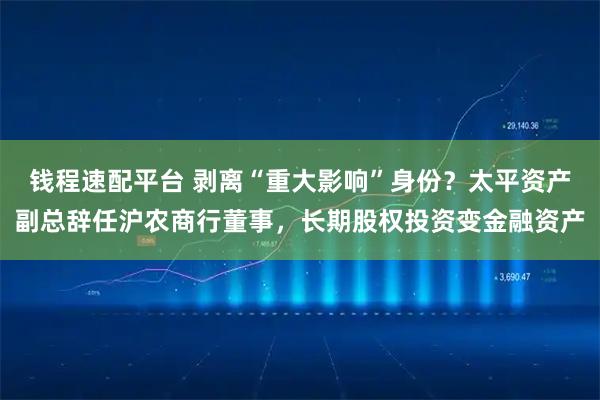 钱程速配平台 剥离“重大影响”身份？太平资产副总辞任沪农商行董事，长期股权投资变金融资产