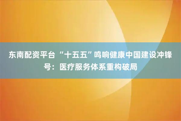 东南配资平台 “十五五”鸣响健康中国建设冲锋号：医疗服务体系重构破局