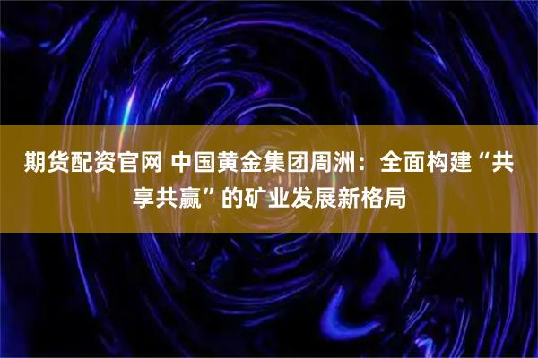 期货配资官网 中国黄金集团周洲：全面构建“共享共赢”的矿业发展新格局