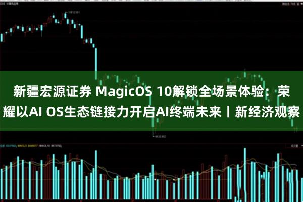 新疆宏源证券 MagicOS 10解锁全场景体验：荣耀以AI OS生态链接力开启AI终端未来丨新经济观察