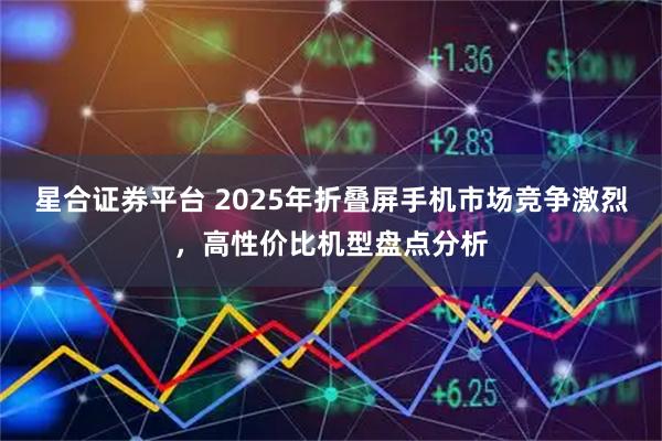 星合证券平台 2025年折叠屏手机市场竞争激烈，高性价比机型盘点分析