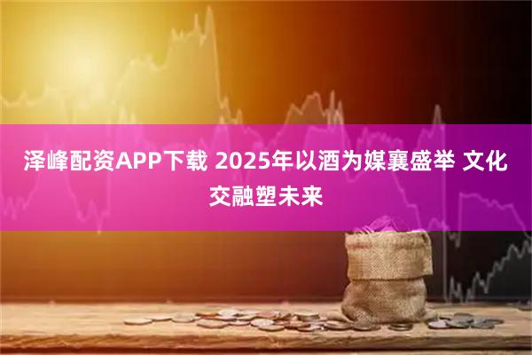 泽峰配资APP下载 2025年以酒为媒襄盛举 文化交融塑未来