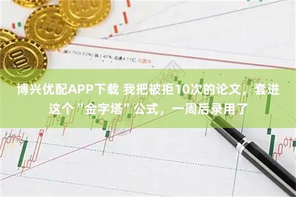 博兴优配APP下载 我把被拒10次的论文，套进这个“金字塔”公式，一周后录用了