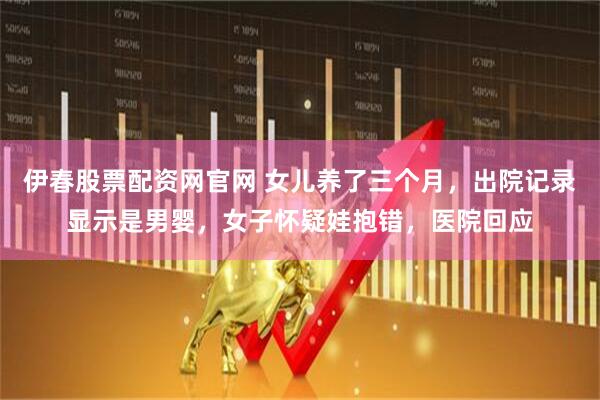 伊春股票配资网官网 女儿养了三个月，出院记录显示是男婴，女子怀疑娃抱错，医院回应