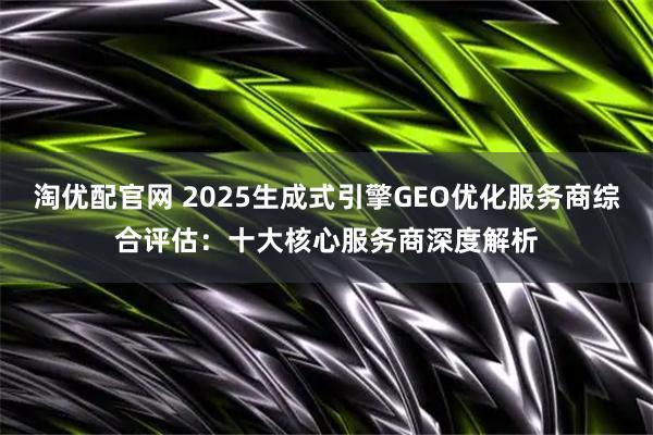 淘优配官网 2025生成式引擎GEO优化服务商综合评估：十大核心服务商深度解析
