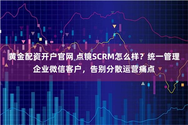 黄金配资开户官网 点镜SCRM怎么样？统一管理企业微信客户，告别分散运营痛点