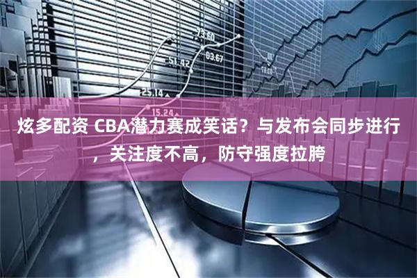 炫多配资 CBA潜力赛成笑话？与发布会同步进行，关注度不高，防守强度拉胯