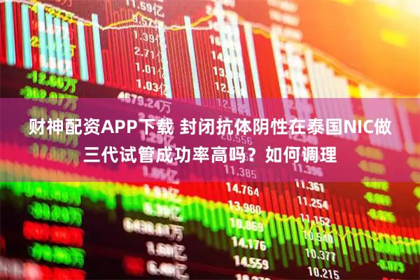 财神配资APP下载 封闭抗体阴性在泰国NIC做三代试管成功率高吗？如何调理