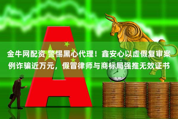 金牛网配资 警惕黑心代理！鑫安心以虚假复审案例诈骗近万元，假冒律师与商标局强推无效证书