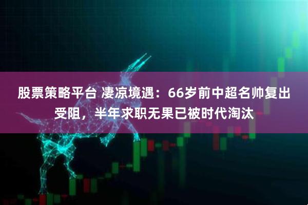 股票策略平台 凄凉境遇：66岁前中超名帅复出受阻，半年求职无果已被时代淘汰