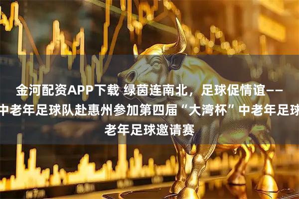 金河配资APP下载 绿茵连南北，足球促情谊——太原市中老年足球队赴惠州参加第四届“大湾杯”中老年足球邀请赛
