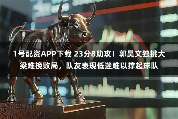 1号配资APP下载 23分8助攻！郭昊文独挑大梁难挽败局，队友表现低迷难以撑起球队