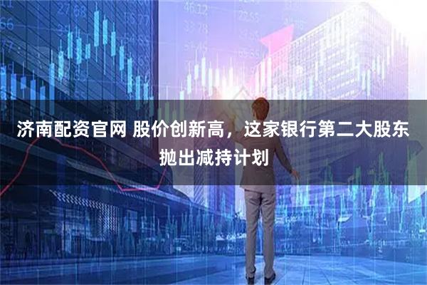 济南配资官网 股价创新高，这家银行第二大股东抛出减持计划