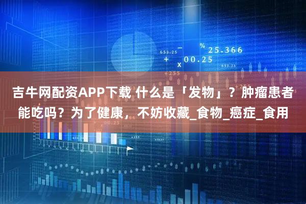 吉牛网配资APP下载 什么是「发物」？肿瘤患者能吃吗？为了健康，不妨收藏_食物_癌症_食用