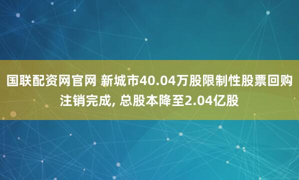 国联配资网官网 新城市40.04万股限制性股票回购注销完成, 总股本降至2.04亿股