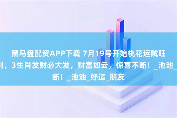 黑马盘配资APP下载 7月19号开始桃花运贼旺，大吉大利，3生肖发财必大发，财富如云，惊喜不断！_池池_好运_朋友