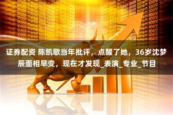 证券配资 陈凯歌当年批评，点醒了她，36岁沈梦辰面相早变，现在才发现_表演_专业_节目