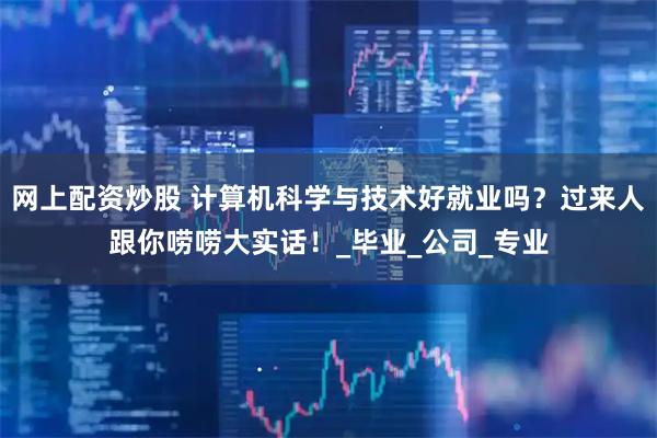 网上配资炒股 计算机科学与技术好就业吗？过来人跟你唠唠大实话！_毕业_公司_专业
