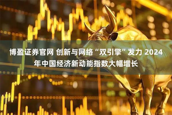 博盈证券官网 创新与网络“双引擎”发力 2024年中国经济新动能指数大幅增长