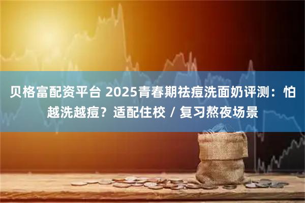 贝格富配资平台 2025青春期祛痘洗面奶评测：怕越洗越痘？适配住校 / 复习熬夜场景