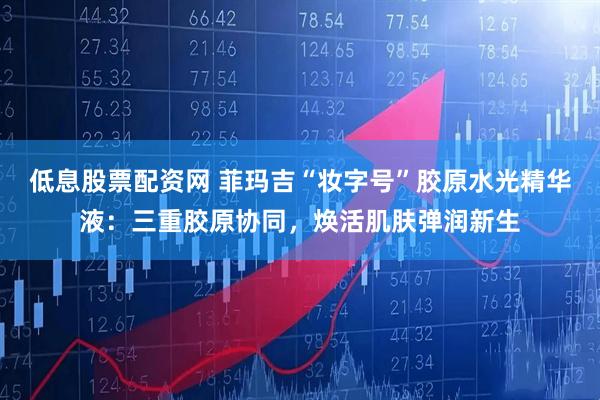 低息股票配资网 菲玛吉“妆字号”胶原水光精华液：三重胶原协同，焕活肌肤弹润新生